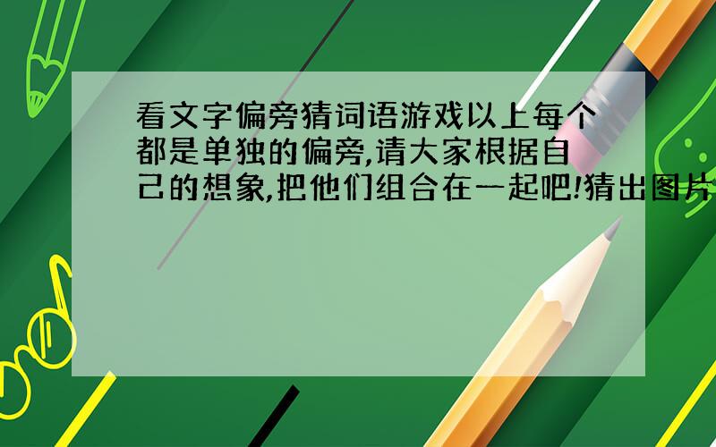 看文字偏旁猜词语游戏以上每个都是单独的偏旁,请大家根据自己的想象,把他们组合在一起吧!猜出图片说提示的词语提示：以上提示