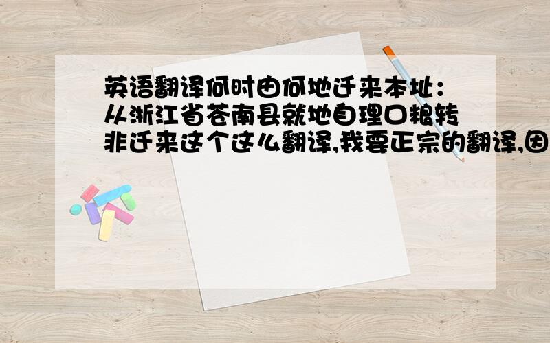 英语翻译何时由何地迁来本址：从浙江省苍南县就地自理口粮转非迁来这个这么翻译,我要正宗的翻译,因为我这个是要签证用的!ch