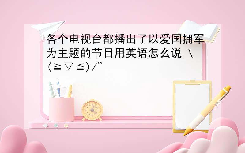 各个电视台都播出了以爱国拥军为主题的节目用英语怎么说 \(≧▽≦)/~