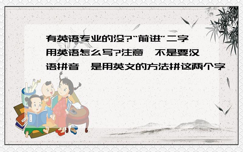 有英语专业的没?“前进”二字用英语怎么写?注意,不是要汉语拼音,是用英文的方法拼这两个字