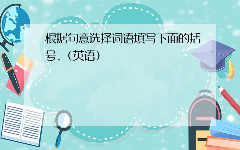 根据句意选择词语填写下面的括号.（英语）