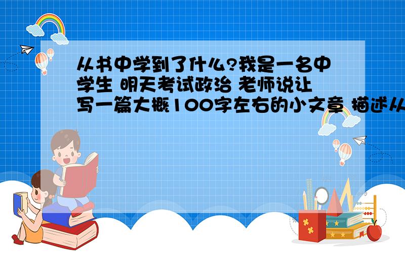 从书中学到了什么?我是一名中学生 明天考试政治 老师说让写一篇大概100字左右的小文章 描述从书上学到了什么 书中讲的是