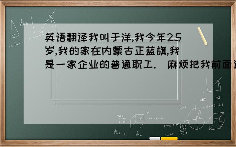 英语翻译我叫于洋,我今年25岁,我的家在内蒙古正蓝旗,我是一家企业的普通职工.（麻烦把我前面说的句子翻译成英语,