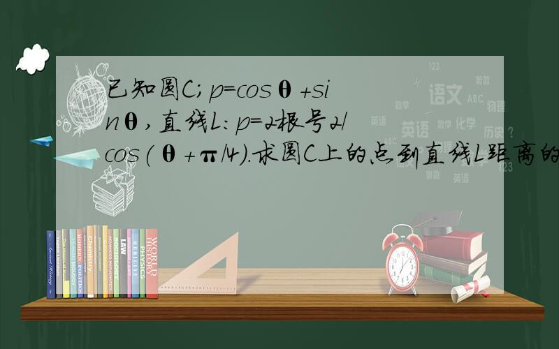 已知圆C;p=cosθ+sinθ,直线L:p=2根号2/cos(θ+π/4).求圆C上的点到直线L距离的最