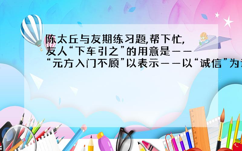 陈太丘与友期练习题,帮下忙,友人“下车引之”的用意是——“元方入门不顾”以表示——以“诚信”为话题,仿写句子∶1．诚信是