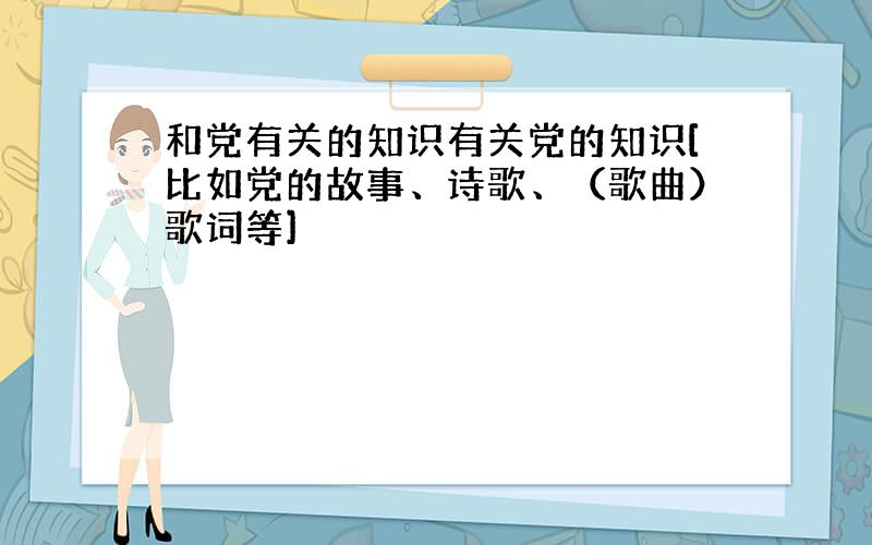 和党有关的知识有关党的知识[比如党的故事、诗歌、（歌曲）歌词等]