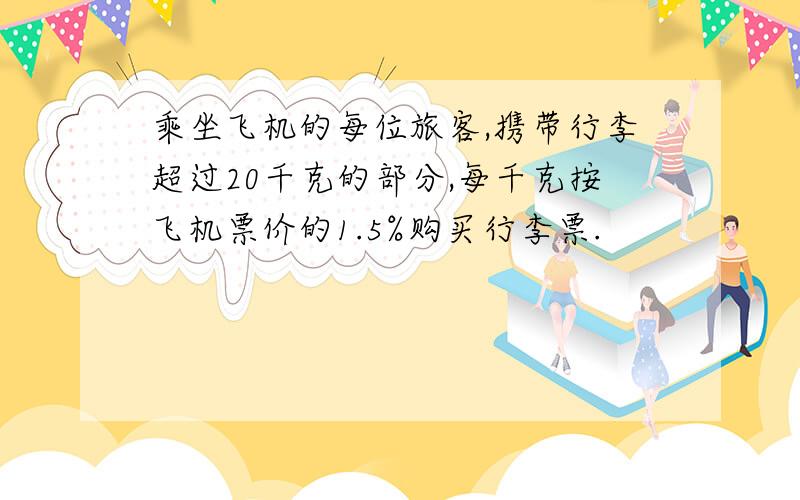 乘坐飞机的每位旅客,携带行李超过20千克的部分,每千克按飞机票价的1.5%购买行李票.