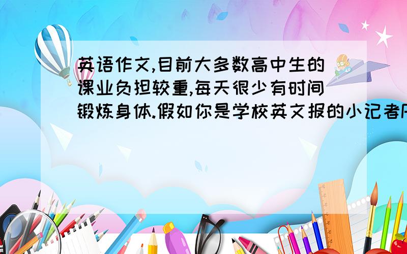 英语作文,目前大多数高中生的课业负担较重,每天很少有时间锻炼身体.假如你是学校英文报的小记者Peter,请你给学生写一封