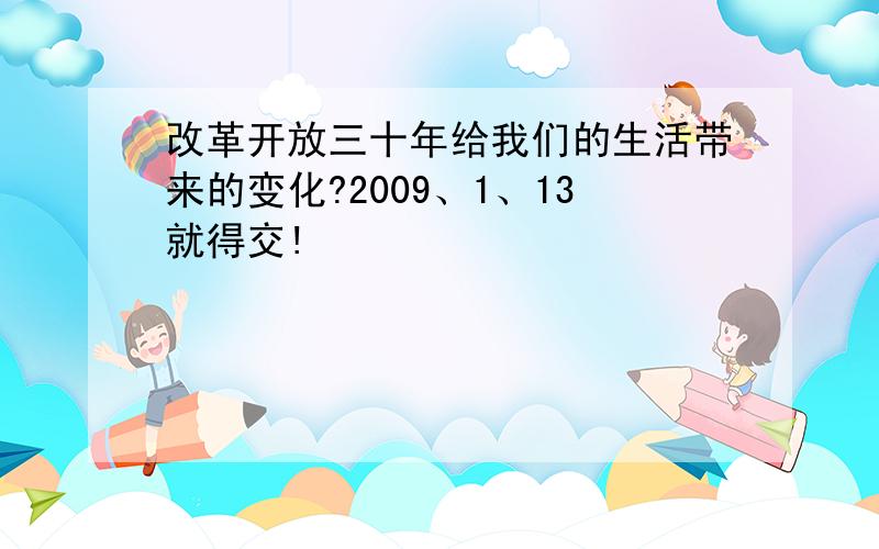 改革开放三十年给我们的生活带来的变化?2009、1、13就得交!