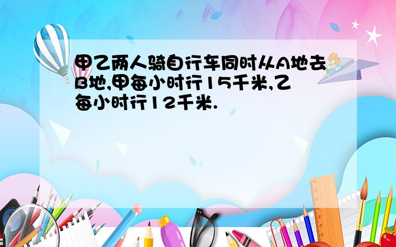 甲乙两人骑自行车同时从A地去B地,甲每小时行15千米,乙每小时行12千米.