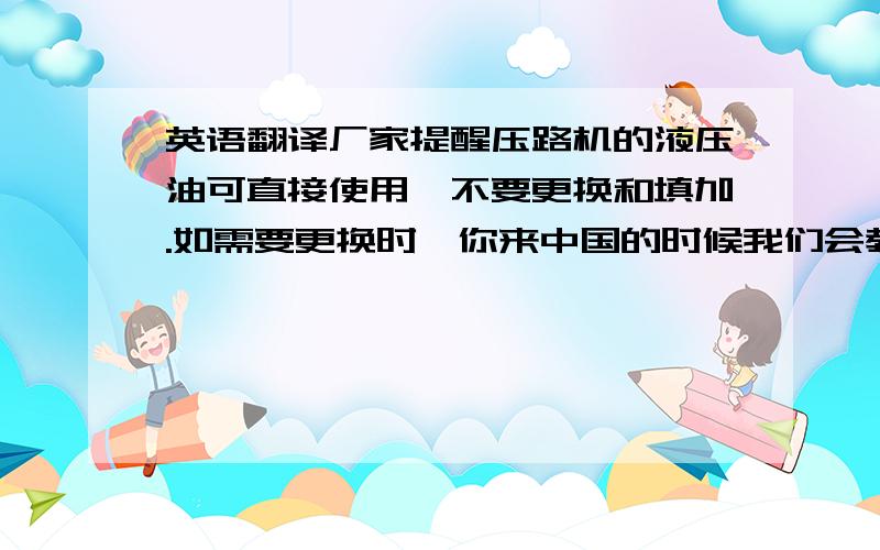 英语翻译厂家提醒压路机的液压油可直接使用,不要更换和填加.如需要更换时,你来中国的时候我们会教你,此外也会给你相关的更换