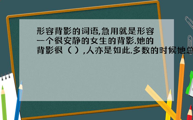 形容背影的词语,急用就是形容一个很安静的女生的背影.她的背影很（ ）,人亦是如此.多数的时候她总是静静的坐在那里.