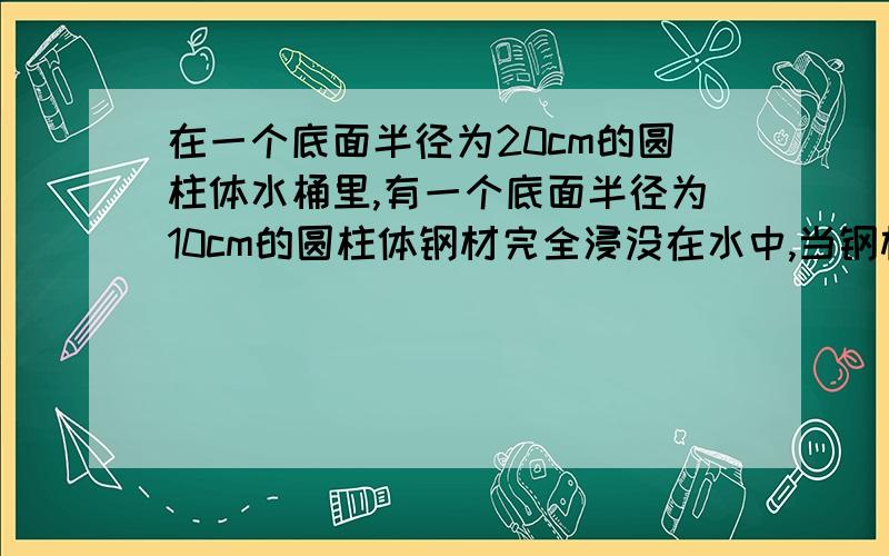 在一个底面半径为20cm的圆柱体水桶里,有一个底面半径为10cm的圆柱体钢材完全浸没在水中,当钢材从水桶取出后,桶里的水