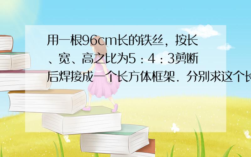 用一根96cm长的铁丝，按长、宽、高之比为5：4：3剪断后焊接成一个长方体框架．分别求这个长方体的长、宽、高、体积和表面