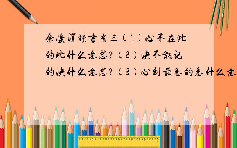 余尝谓读书有三(1)心不在此的此什么意思?（2）决不能记的决什么意思?（3）心到最急的急什么意思?（4）