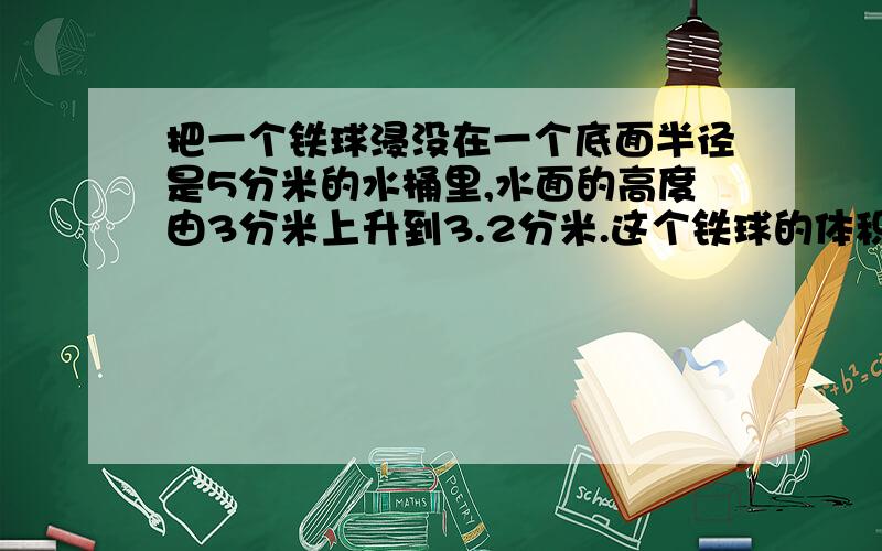 把一个铁球浸没在一个底面半径是5分米的水桶里,水面的高度由3分米上升到3.2分米.这个铁球的体积是多少?