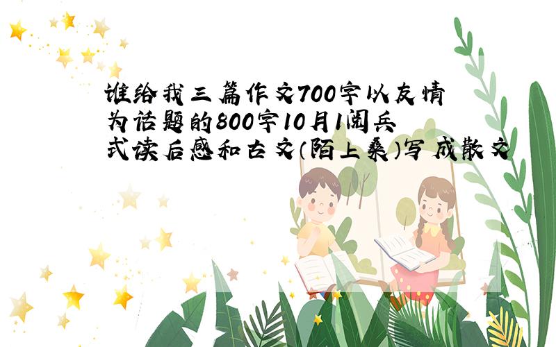 谁给我三篇作文700字以友情为话题的800字10月1阅兵式读后感和古文（陌上桑）写成散文