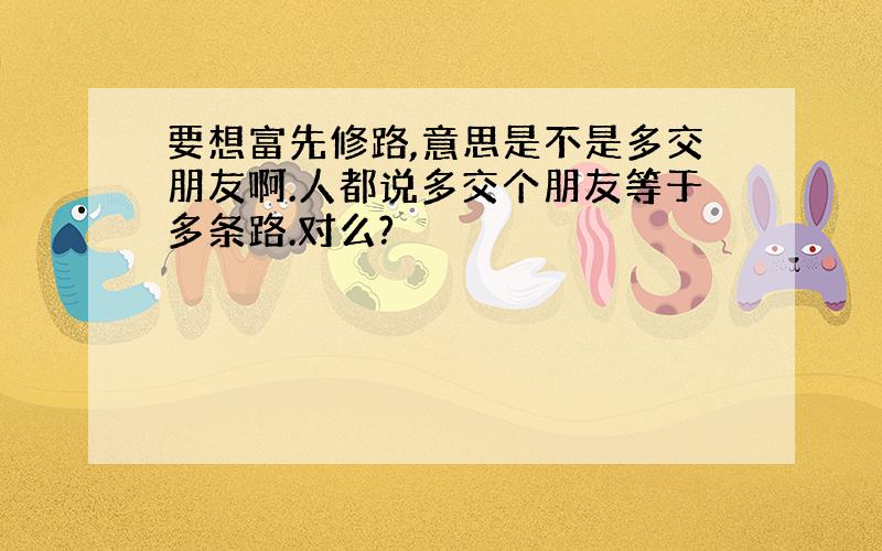 要想富先修路,意思是不是多交朋友啊.人都说多交个朋友等于多条路.对么?