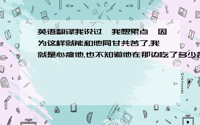 英语翻译我说过,我想累点,因为这样就能和他同甘共苦了.我就是心疼他.也不知道他在那边吃了多少苦,我帮不上忙,只能让自己也