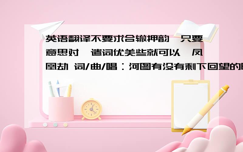 英语翻译不要求合辙押韵,只要意思对,遣词优美些就可以,凤凰劫 词/曲/唱：河图有没有剩下回望的时间再看我一眼我分不清天边