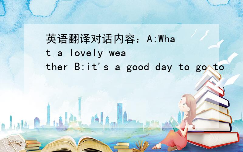 英语翻译对话内容：A:What a lovely weather B:it's a good day to go to