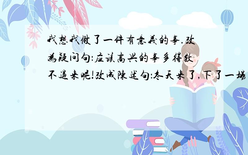 我想我做了一件有意义的事.改为疑问句：应该高兴的事多得数不过来呢!改成陈述句：冬天来了,下了一场