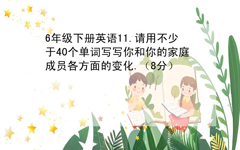 6年级下册英语11.请用不少于40个单词写写你和你的家庭成员各方面的变化.（8分）