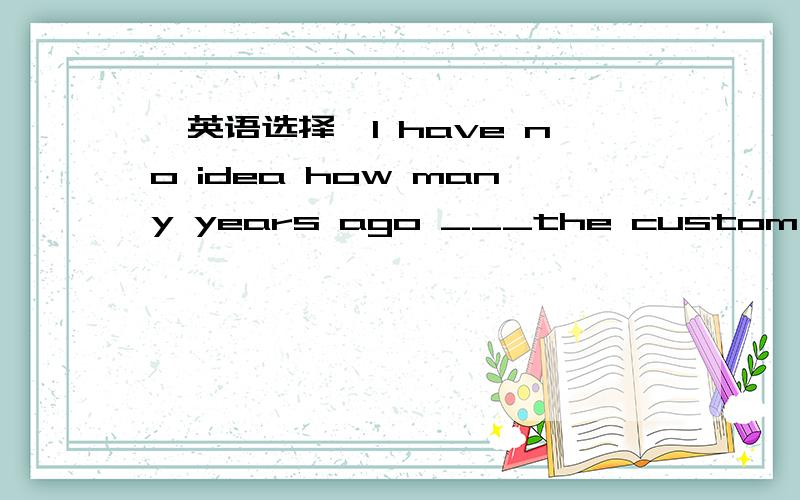 【英语选择】I have no idea how many years ago ___the custom begain