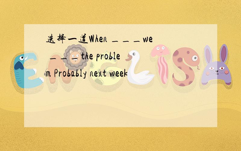 选择一道When ___we ___the problem Probably next week