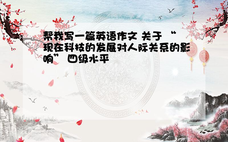 帮我写一篇英语作文 关于 “现在科技的发展对人际关系的影响” 四级水平