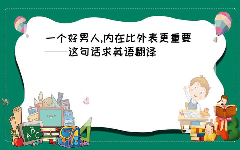 一个好男人,内在比外表更重要——这句话求英语翻译