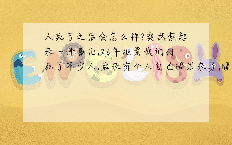 人死了之后会怎么样?突然想起来一件事儿,76年地震我们村死了不少人,后来有个人自己醒过来了,醒了他就说,他上了一辆车,车