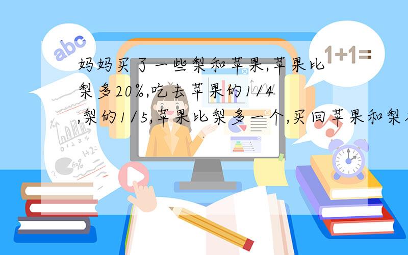 妈妈买了一些梨和苹果,苹果比梨多20%,吃去苹果的1/4,梨的1/5,苹果比梨多一个,买回苹果和梨各几个