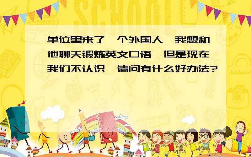 单位里来了一个外国人,我想和他聊天锻炼英文口语,但是现在我们不认识,请问有什么好办法?