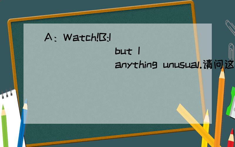 A：Watch!B:I ________ but I _______ anything unusual.请问这里为什么填