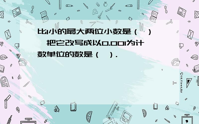 比1小的最大两位小数是（ ）,把它改写成以0.001为计数单位的数是（ ）.