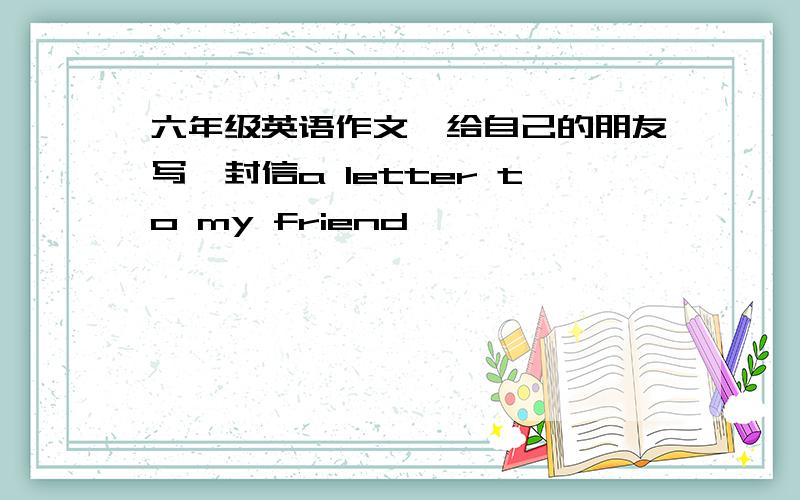 六年级英语作文,给自己的朋友写一封信a letter to my friend