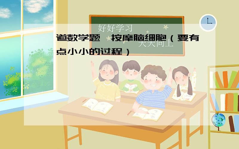 一道数学题,按摩脑细胞（要有一点小小的过程）