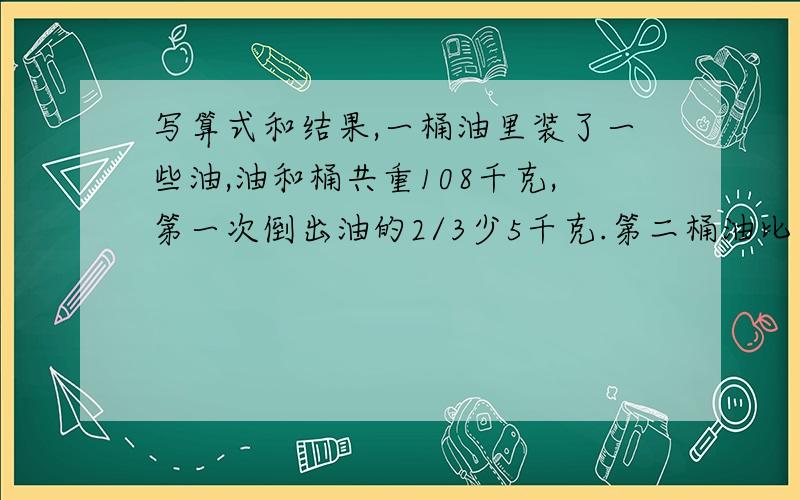 写算式和结果,一桶油里装了一些油,油和桶共重108千克,第一次倒出油的2/3少5千克.第二桶油比第一次余下的75%还多3