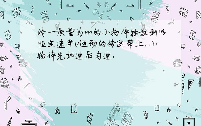 将一质量为m的小物体轻放到以恒定速率v运动的传送带上,小物体先加速后匀速,