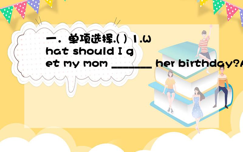 一．单项选择.( ) 1.What should I get my mom _______ her birthday?A