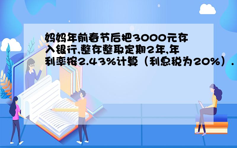 妈妈年前春节后把3000元存入银行,整存整取定期2年,年利率按2.43%计算（利息税为20%）.