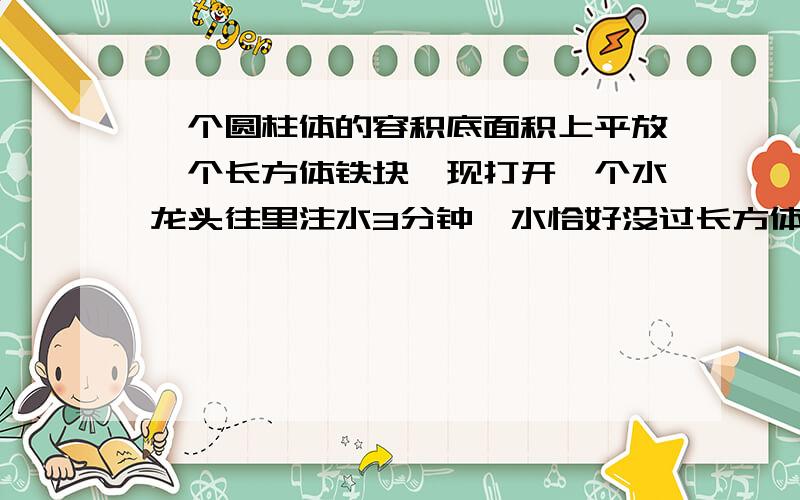 一个圆柱体的容积底面积上平放一个长方体铁块,现打开一个水龙头往里注水3分钟,水恰好没过长方体