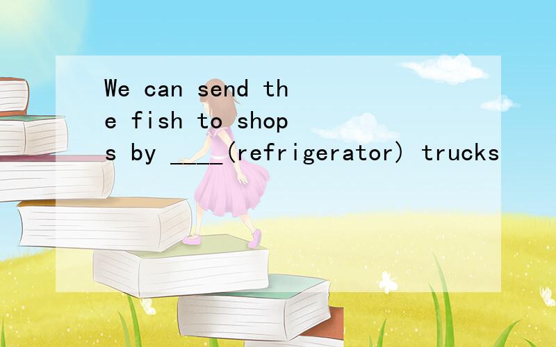 We can send the fish to shops by ____(refrigerator) trucks