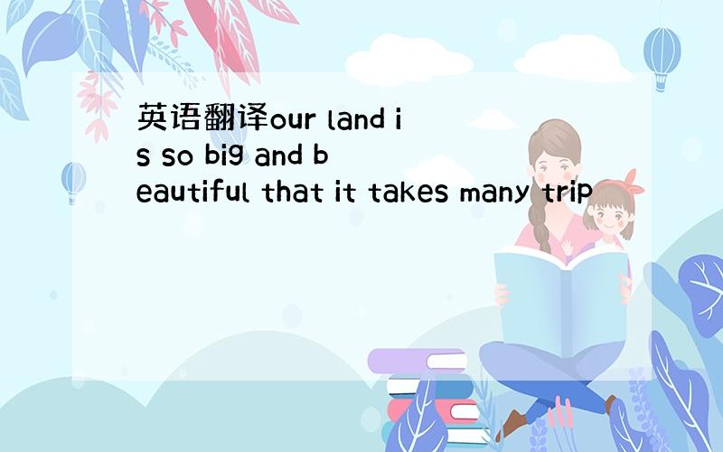 英语翻译our land is so big and beautiful that it takes many trip