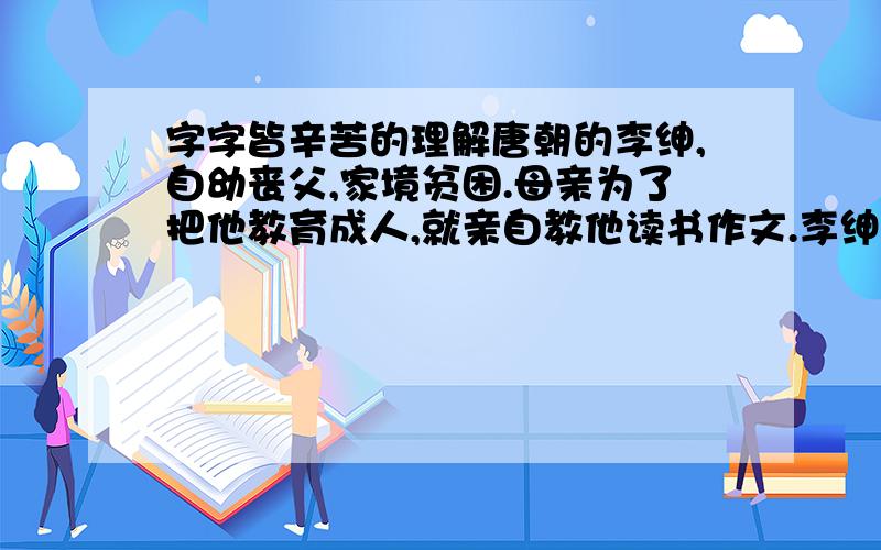 字字皆辛苦的理解唐朝的李绅,自幼丧父,家境贫困.母亲为了把他教育成人,就亲自教他读书作文.李绅天资聪明,又十分好学,因此