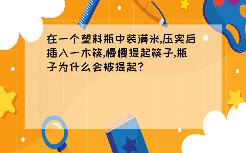 在一个塑料瓶中装满米,压实后插入一木筷,慢慢提起筷子,瓶子为什么会被提起?