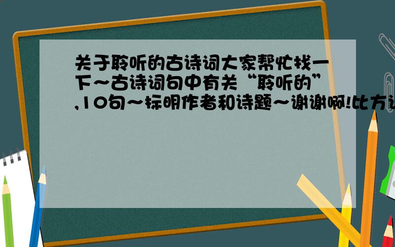 关于聆听的古诗词大家帮忙找一下～古诗词句中有关“聆听的”,10句～标明作者和诗题～谢谢啊!比方说“夜阑卧听风吹雨,铁马冰