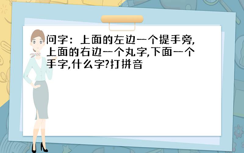 问字：上面的左边一个提手旁,上面的右边一个丸字,下面一个手字,什么字?打拼音