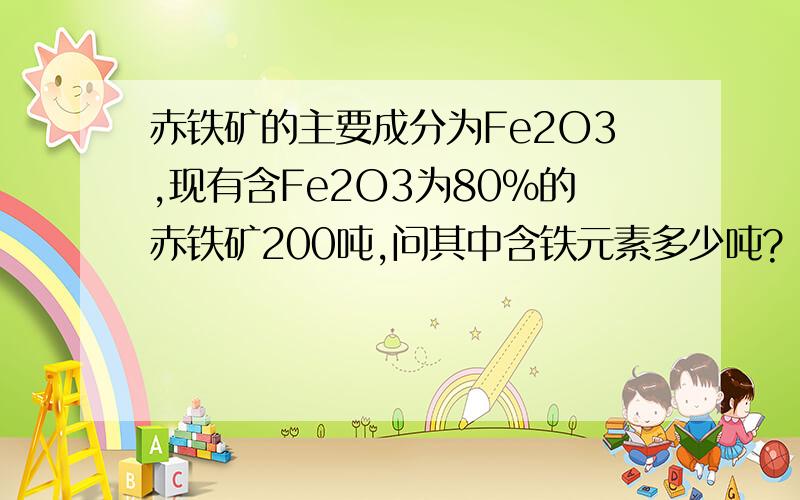 赤铁矿的主要成分为Fe2O3,现有含Fe2O3为80%的赤铁矿200吨,问其中含铁元素多少吨?